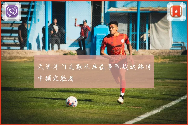 天津津门虎勒沃库森争冠战边路传中锁定胜局
