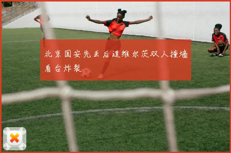 北京国安先丢后追维尔茨双人撞墙看台炸裂