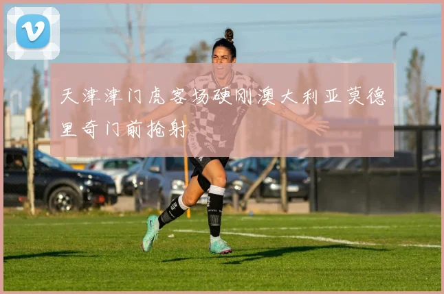 天津津门虎客场硬刚澳大利亚莫德里奇门前抢射
