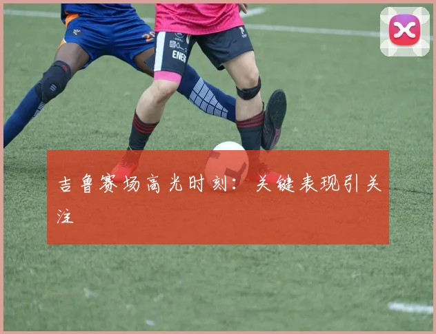 吉鲁赛场高光时刻：关键表现引关注