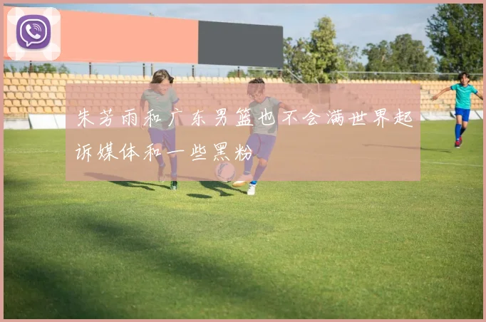 朱芳雨和广东男篮也不会满世界起诉媒体和一些黑粉
