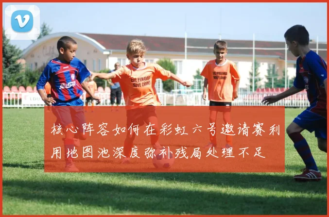 核心阵容如何在彩虹六号邀请赛利用地图池深度弥补残局处理不足