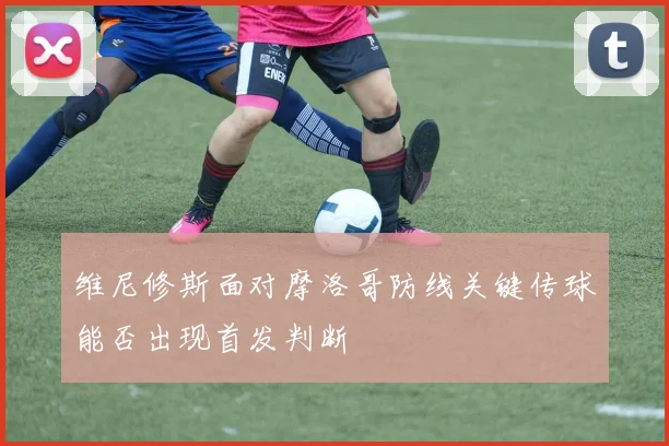 维尼修斯面对摩洛哥防线关键传球能否出现首发判断