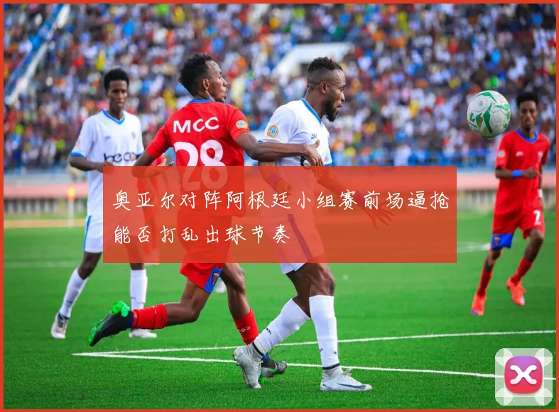 奥亚尔对阵阿根廷小组赛前场逼抢能否打乱出球节奏