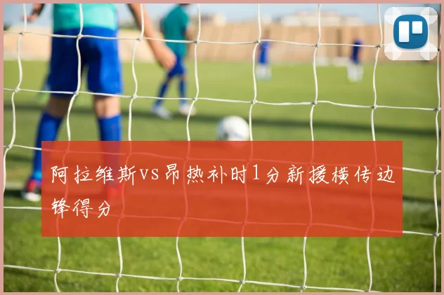 阿拉维斯vs昂热补时1分新援横传边锋得分