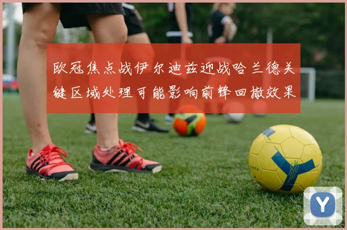 欧冠焦点战伊尔迪兹迎战哈兰德关键区域处理可能影响前锋回撤效果