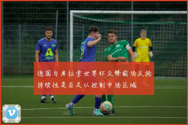 德国与库拉索世界杯交锋前场反抢持续性是否足以控制中场区域