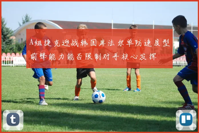 A组捷克迎战韩国库法尔单防速度型前锋能力能否限制对手核心发挥