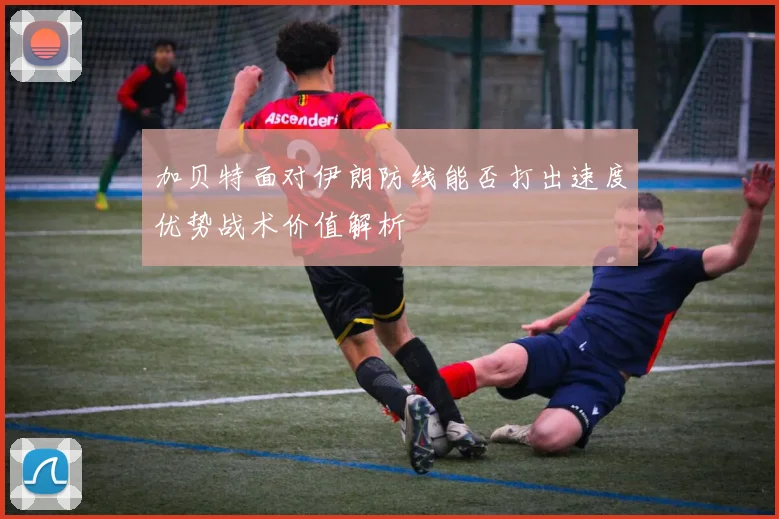 加贝特面对伊朗防线能否打出速度优势战术价值解析