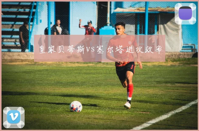皇家贝蒂斯vs塞尔塔进攻效率