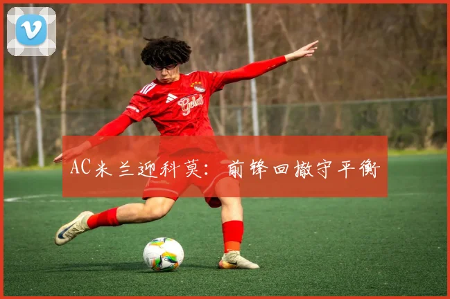 AC米兰迎科莫：前锋回撤守平衡