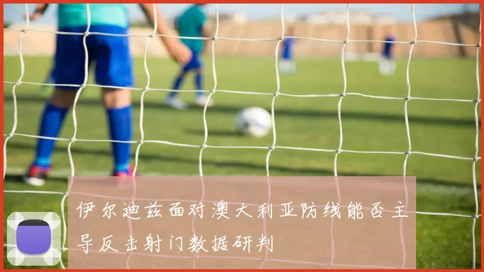 伊尔迪兹面对澳大利亚防线能否主导反击射门数据研判