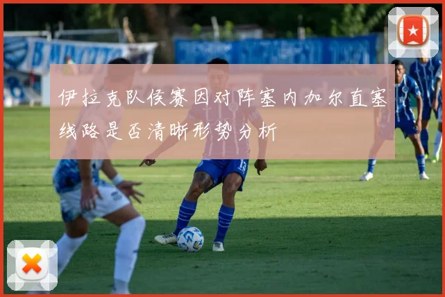 伊拉克队侯赛因对阵塞内加尔直塞线路是否清晰形势分析