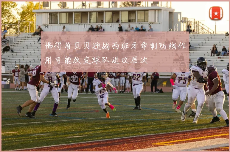 佛得角贝贝迎战西班牙牵制防线作用可能改变球队进攻层次