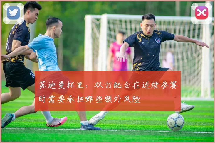 苏迪曼杯里，双打配合在连续参赛时需要承担哪些额外风险