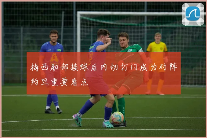 梅西肋部接球后内切打门成为对阵约旦重要看点