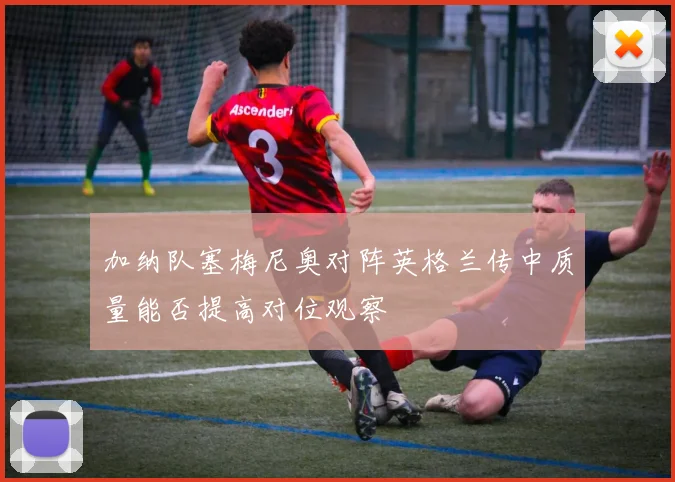 加纳队塞梅尼奥对阵英格兰传中质量能否提高对位观察