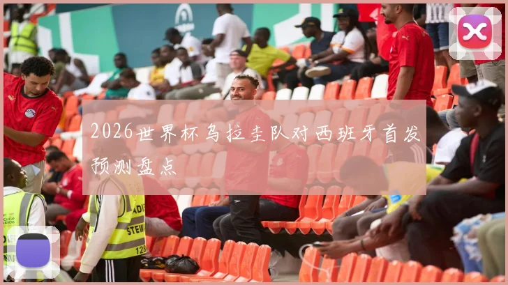 2026世界杯乌拉圭队对西班牙首发预测盘点
