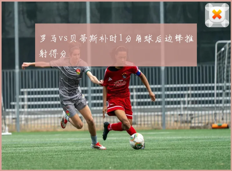 罗马vs贝蒂斯补时1分角球后边锋推射得分