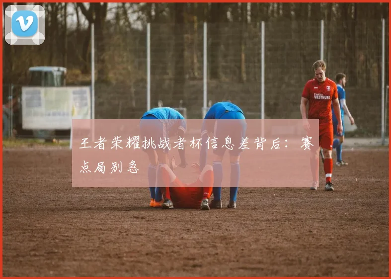 王者荣耀挑战者杯信息差背后：赛点局别急