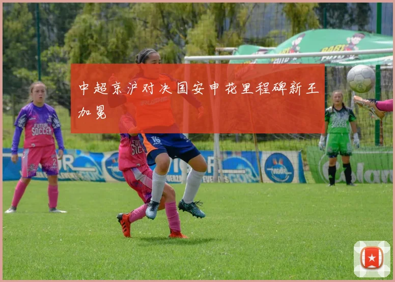 中超京沪对决国安申花里程碑新王加冕