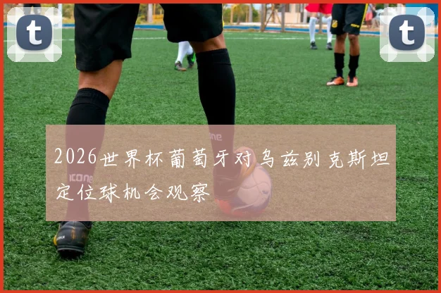 2026世界杯葡萄牙对乌兹别克斯坦定位球机会观察