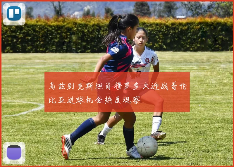 乌兹别克斯坦肖穆罗多夫迎战哥伦比亚进球机会热度观察