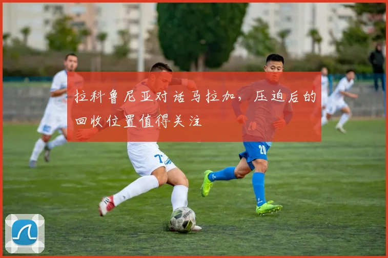 拉科鲁尼亚对话马拉加，压迫后的回收位置值得关注