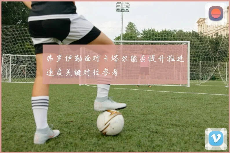 弗罗伊勒面对卡塔尔能否提升推进速度关键对位参考