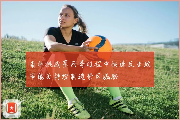 南非挑战墨西哥过程中快速反击效率能否持续制造禁区威胁