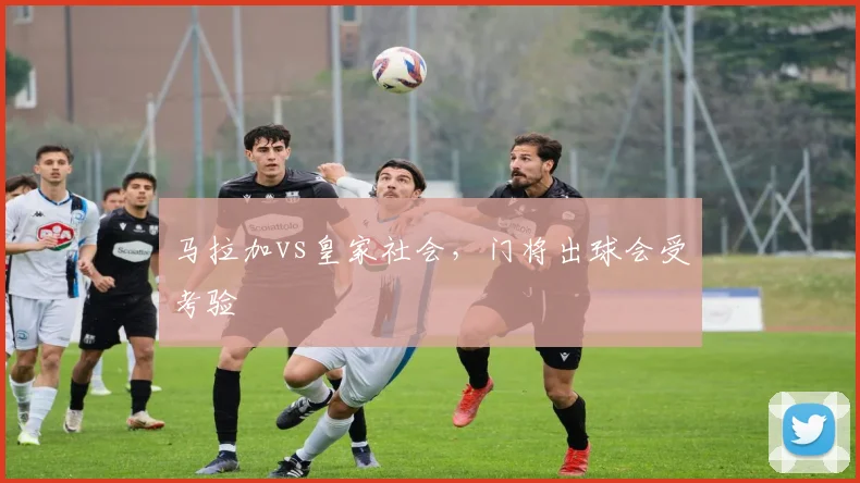 马拉加vs皇家社会，门将出球会受考验